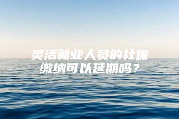 灵活就业人员的社保缴纳可以延期吗？