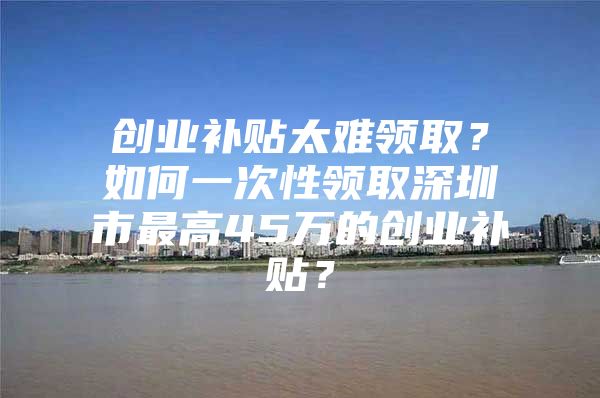 创业补贴太难领取？如何一次性领取深圳市最高45万的创业补贴？