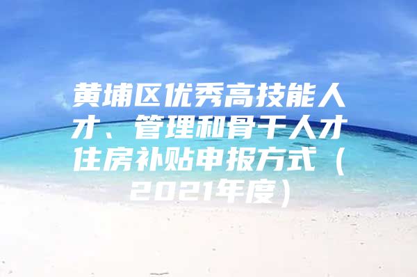 黄埔区优秀高技能人才、管理和骨干人才住房补贴申报方式（2021年度）