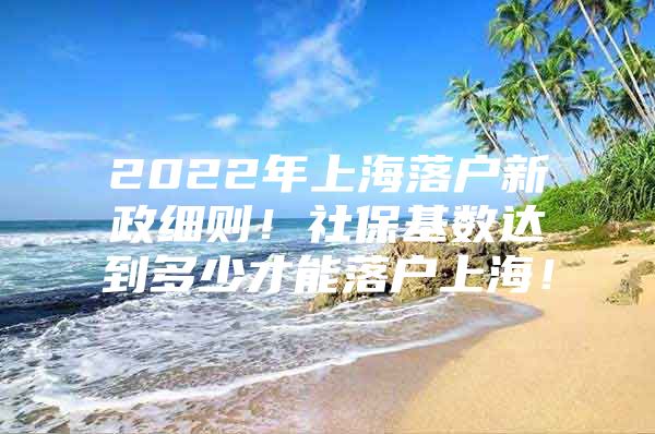 2022年上海落户新政细则！社保基数达到多少才能落户上海！