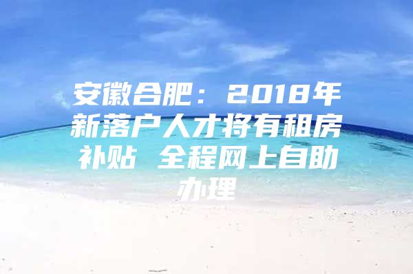 安徽合肥：2018年新落户人才将有租房补贴 全程网上自助办理