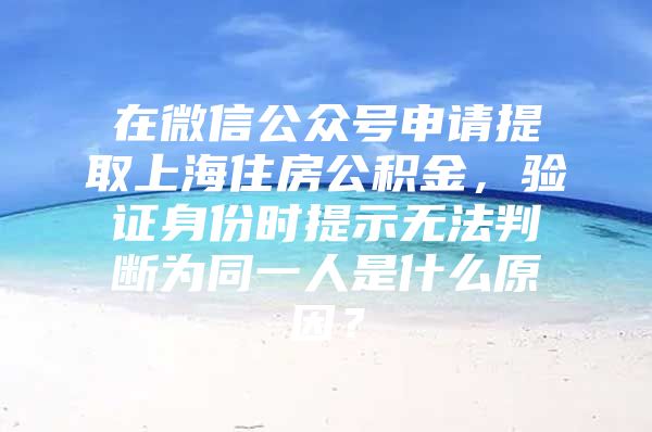 在微信公众号申请提取上海住房公积金，验证身份时提示无法判断为同一人是什么原因？