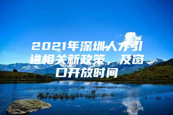 2021年深圳人才引进相关新政策，及窗口开放时间