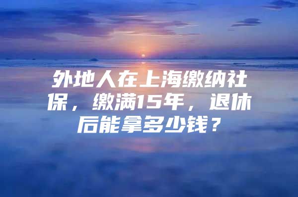 外地人在上海缴纳社保，缴满15年，退休后能拿多少钱？