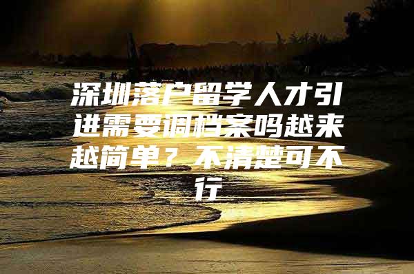 深圳落户留学人才引进需要调档案吗越来越简单？不清楚可不行