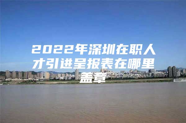 2022年深圳在职人才引进呈报表在哪里盖章