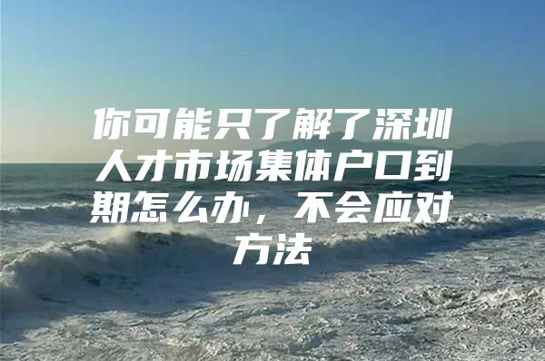 你可能只了解了深圳人才市场集体户口到期怎么办，不会应对方法