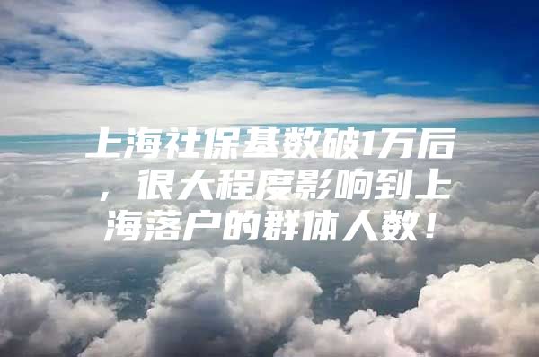 上海社保基数破1万后，很大程度影响到上海落户的群体人数！