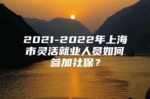 2021-2022年上海市灵活就业人员如何参加社保？