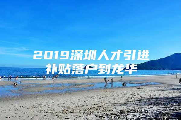 2019深圳人才引进补贴落户到龙华