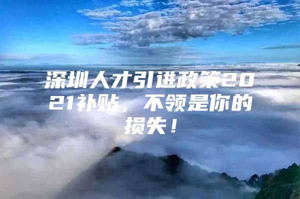 深圳人才引进政策2021补贴，不领是你的损失！