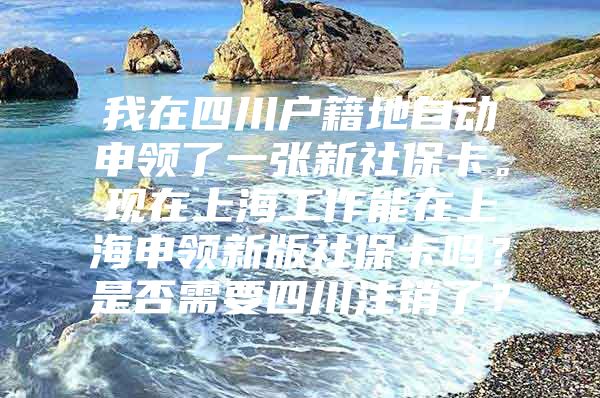 我在四川户籍地自动申领了一张新社保卡。现在上海工作能在上海申领新版社保卡吗？是否需要四川注销了？