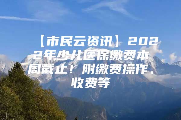 【市民云资讯】2022年少儿医保缴费本周截止！附缴费操作、收费等