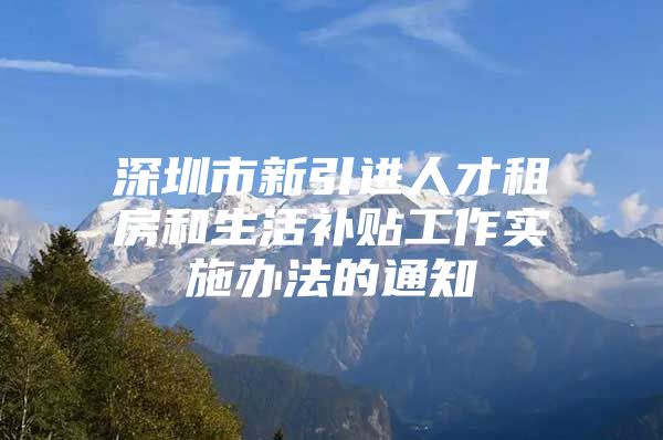 深圳市新引进人才租房和生活补贴工作实施办法的通知