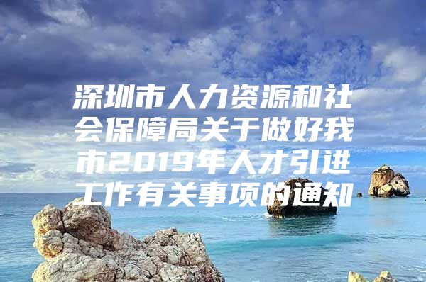 深圳市人力资源和社会保障局关于做好我市2019年人才引进工作有关事项的通知