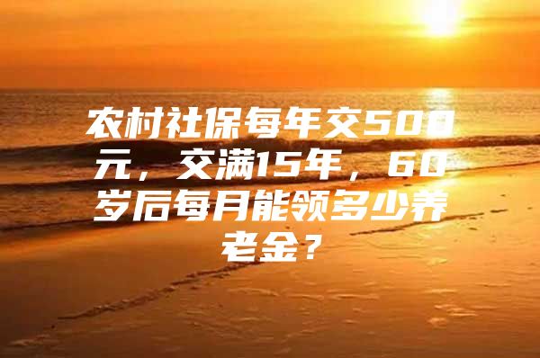 农村社保每年交500元，交满15年，60岁后每月能领多少养老金？