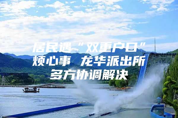 居民遇“双重户口”烦心事 龙华派出所多方协调解决