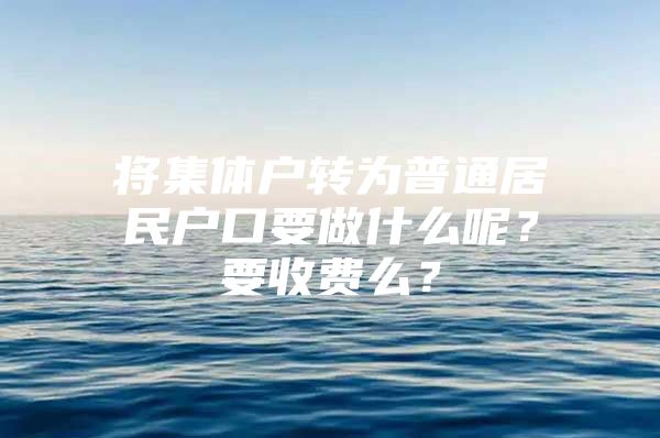 将集体户转为普通居民户口要做什么呢？要收费么？