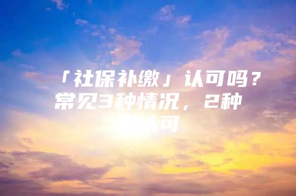 「社保补缴」认可吗？常见3种情况，2种不认可