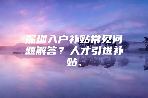 深圳入户补贴常见问题解答？人才引进补贴、