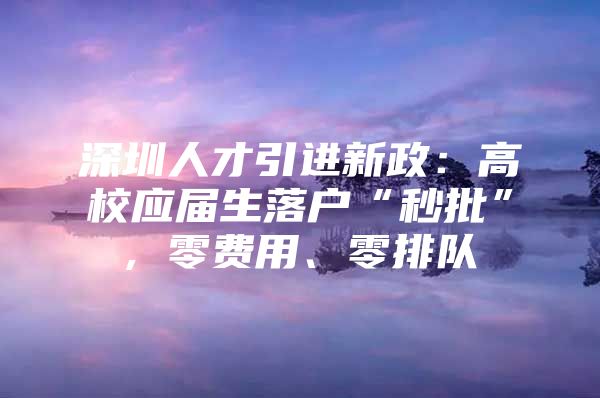 深圳人才引进新政：高校应届生落户“秒批”, 零费用、零排队