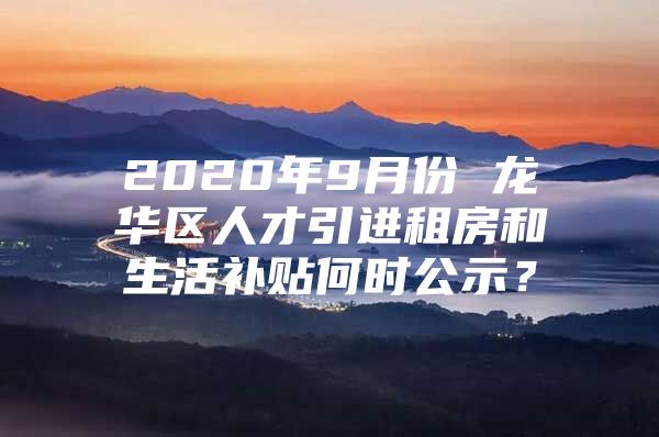 2020年9月份 龙华区人才引进租房和生活补贴何时公示？