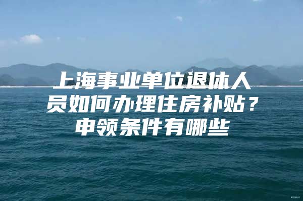 上海事业单位退休人员如何办理住房补贴？申领条件有哪些