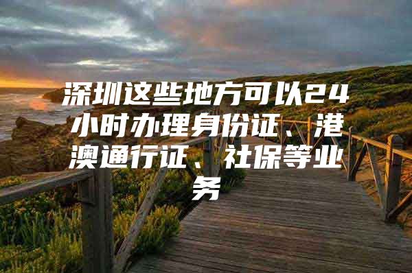 深圳这些地方可以24小时办理身份证、港澳通行证、社保等业务