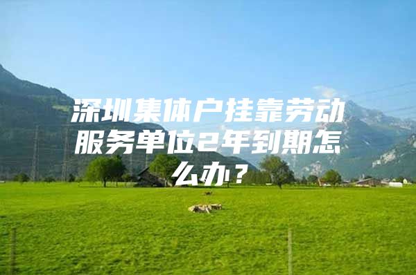 深圳集体户挂靠劳动服务单位2年到期怎么办？