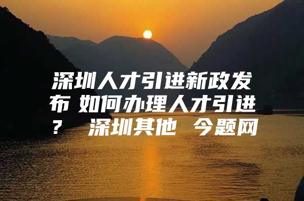 深圳人才引进新政发布　如何办理人才引进？ 深圳其他 今题网