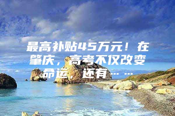 最高补贴45万元！在肇庆，高考不仅改变命运，还有……