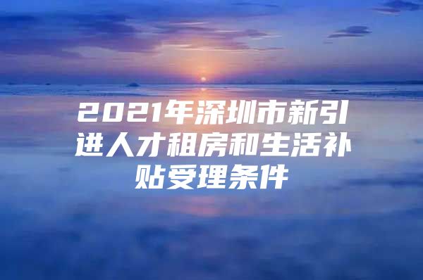 2021年深圳市新引进人才租房和生活补贴受理条件