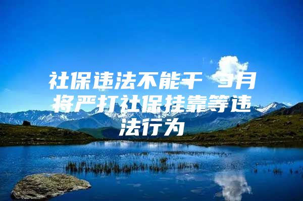 社保违法不能干 3月将严打社保挂靠等违法行为