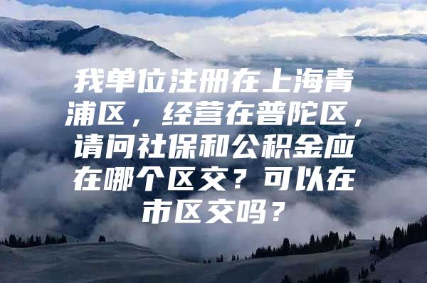 我单位注册在上海青浦区，经营在普陀区，请问社保和公积金应在哪个区交？可以在市区交吗？