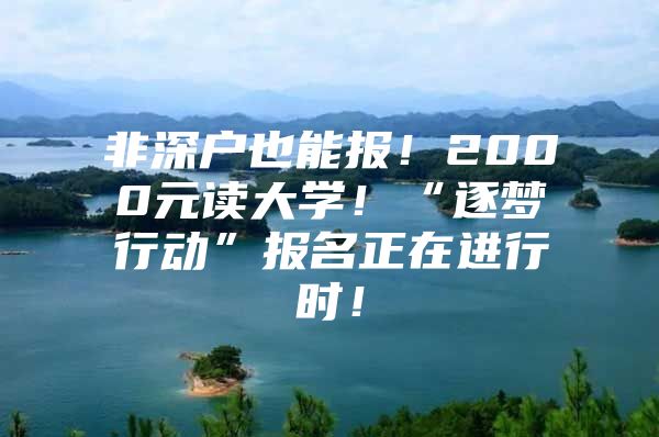 非深户也能报！2000元读大学！“逐梦行动”报名正在进行时！