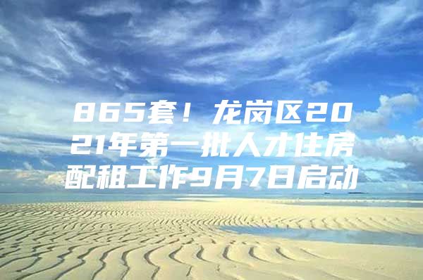 865套！龙岗区2021年第一批人才住房配租工作9月7日启动