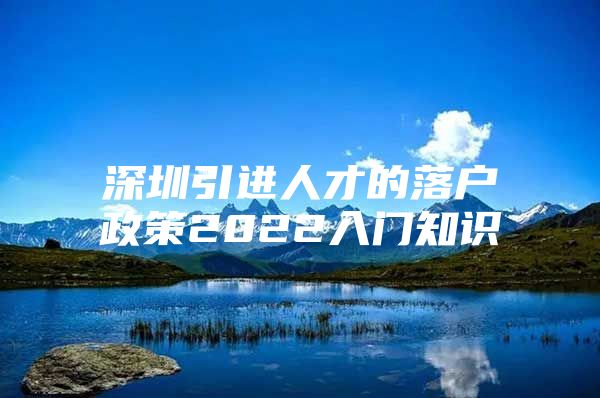 深圳引进人才的落户政策2022入门知识