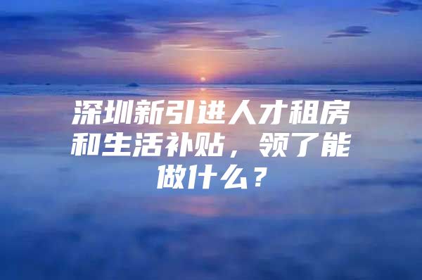 深圳新引进人才租房和生活补贴，领了能做什么？