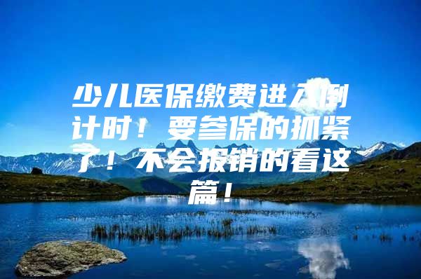 少儿医保缴费进入倒计时！要参保的抓紧了！不会报销的看这篇！