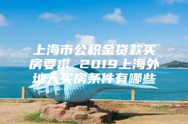 上海市公积金贷款买房要求 2019上海外地人买房条件有哪些