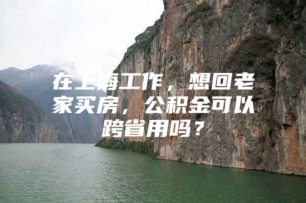 在上海工作，想回老家买房，公积金可以跨省用吗？