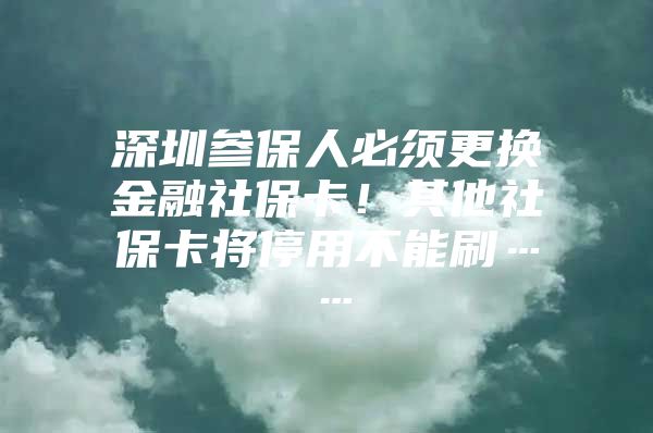 深圳参保人必须更换金融社保卡！其他社保卡将停用不能刷……