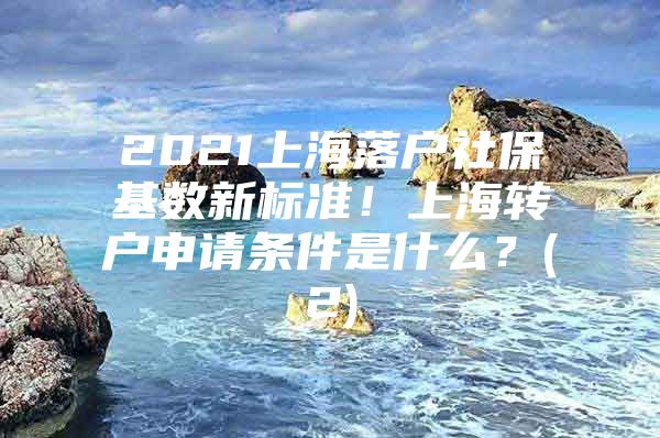 2021上海落户社保基数新标准！上海转户申请条件是什么？(2)