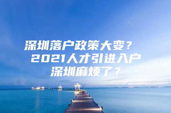 深圳落户政策大变？ 2021人才引进入户深圳麻烦了？