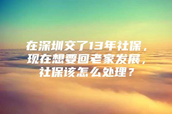 在深圳交了13年社保，现在想要回老家发展，社保该怎么处理？