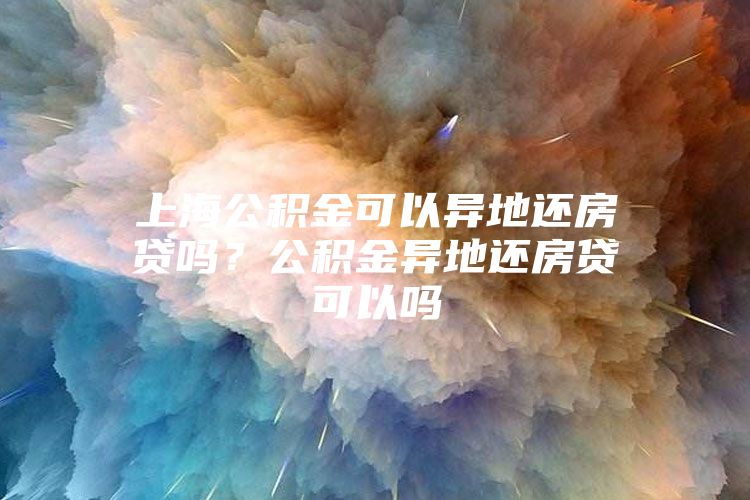 上海公积金可以异地还房贷吗？公积金异地还房贷可以吗