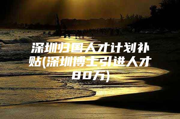 深圳归国人才计划补贴(深圳博士引进人才80万)