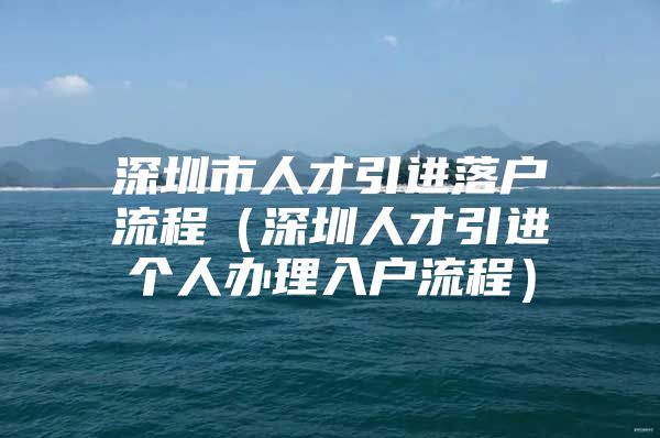 深圳市人才引进落户流程（深圳人才引进个人办理入户流程）