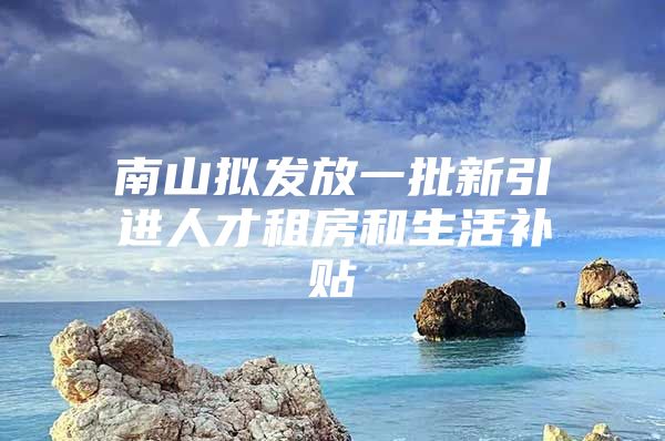 南山拟发放一批新引进人才租房和生活补贴