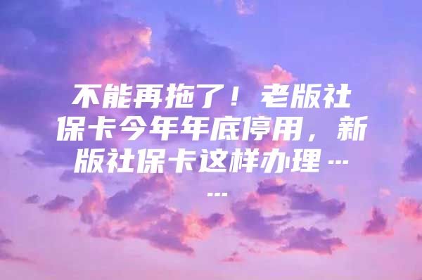 不能再拖了！老版社保卡今年年底停用，新版社保卡这样办理……